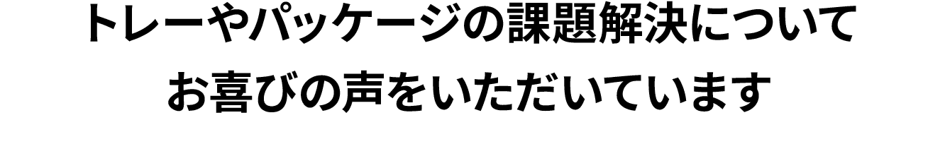 トレーやパッケージの課題解決についてお喜びの声をいただいています