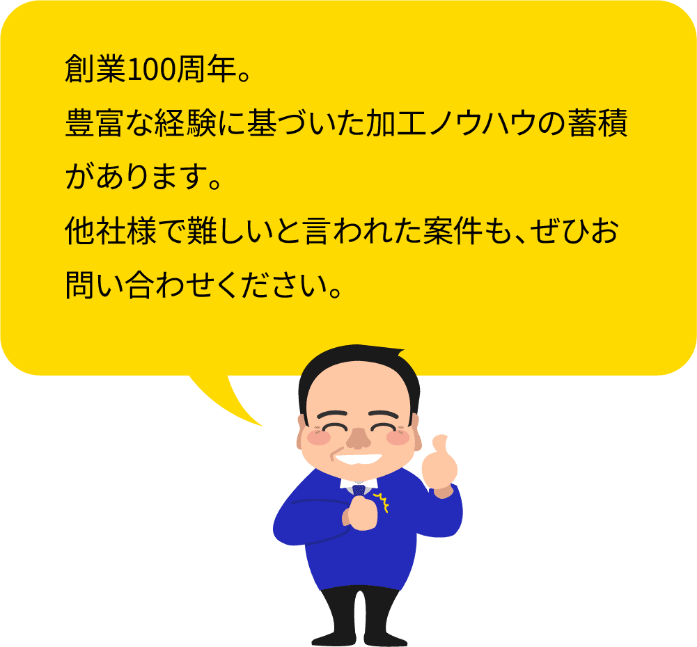 創業100周年。豊富な経験に基づいた加工ノウハウの蓄積があります。他社様で難しいと言われた案件も、ぜひお問い合わせください。