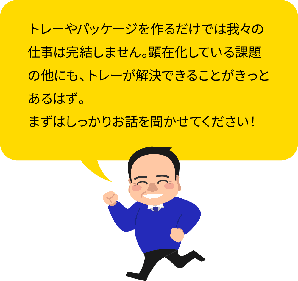 トレーやパッケージを作るだけでは我々の仕事は完結しません。顕在化している課題の他にも、トレーが解決できることがきっとあるはず。
                まずはしっかりお話を聞かせてください！