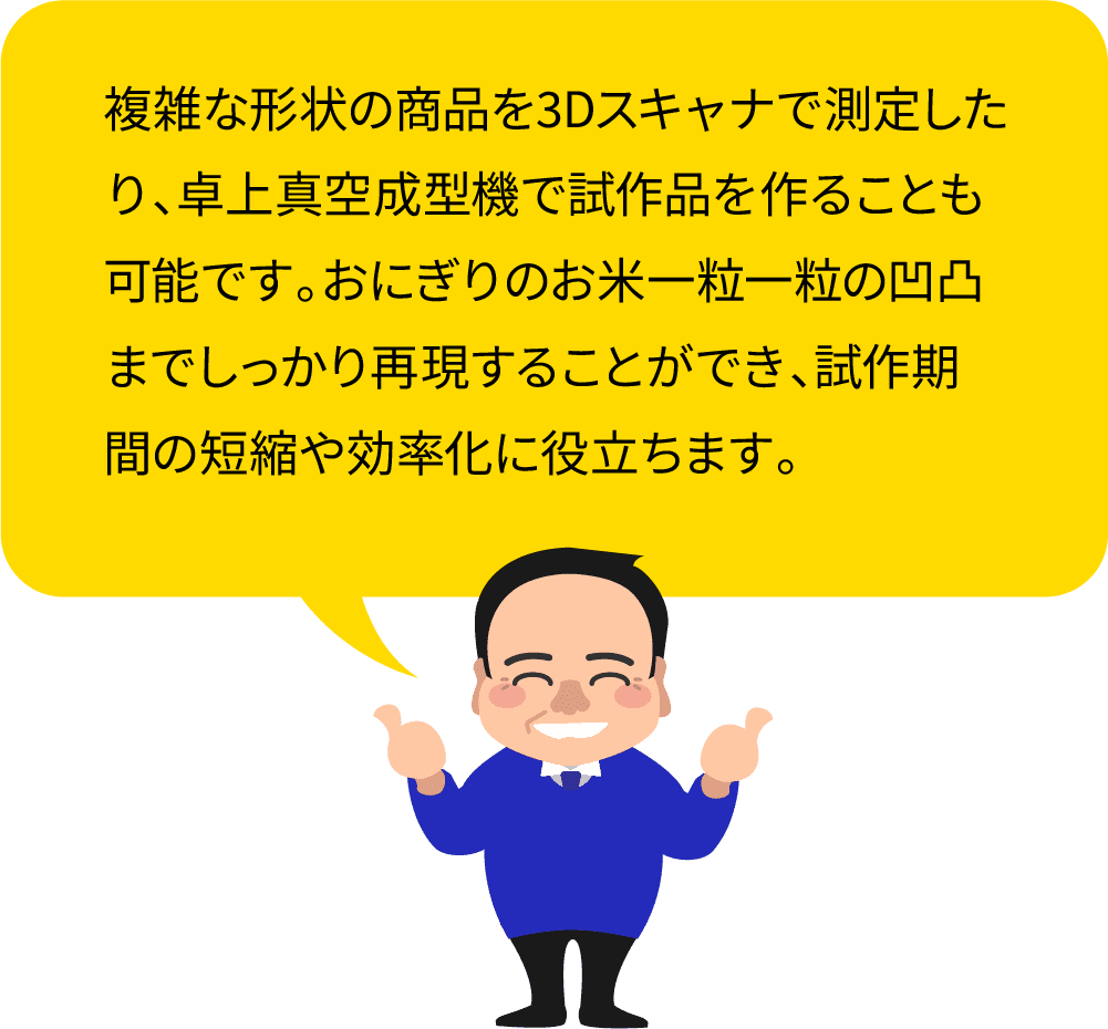 複雑な形状の商品を3Dスキャナで測定したり、卓上真空成型機で試作品を作ることも可能です。おにぎりのお米一粒一粒の凹凸までしっかり再現することができ、試作期間の短縮や効率化に役立ちます。