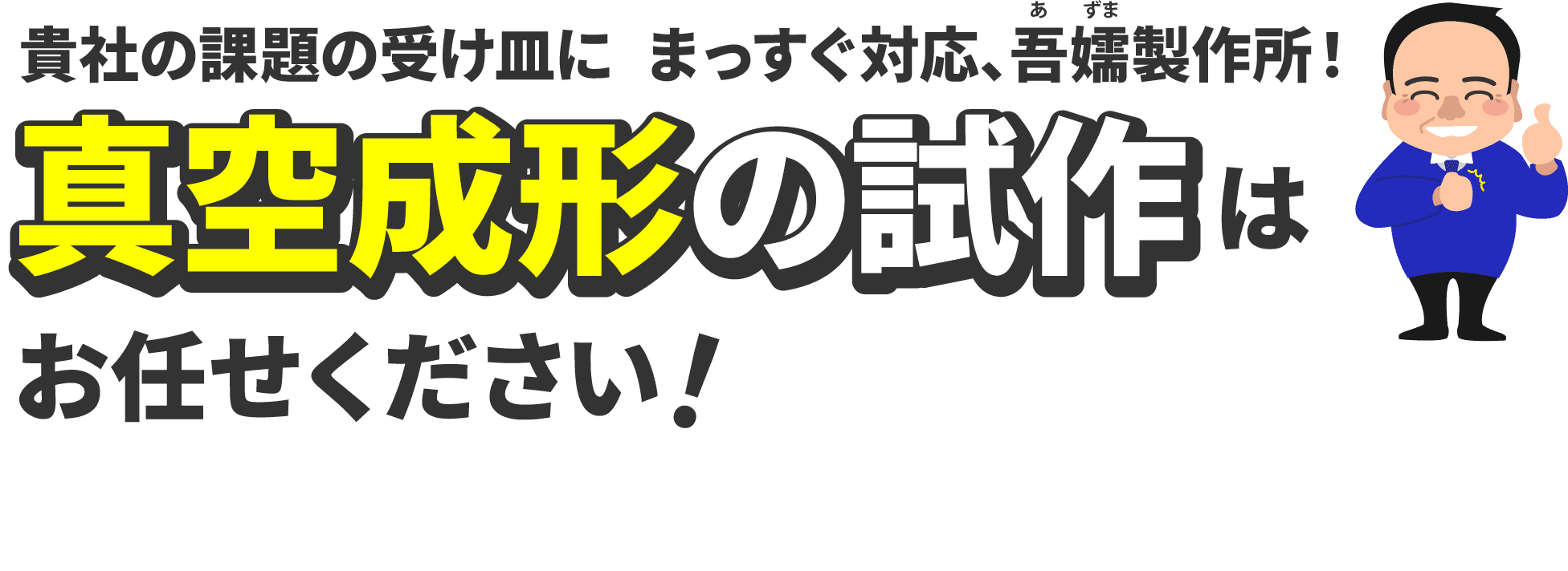 貴社の課題の受け皿に。まっすぐ対応吾嬬製作所！真空成形の試作はお任せください！