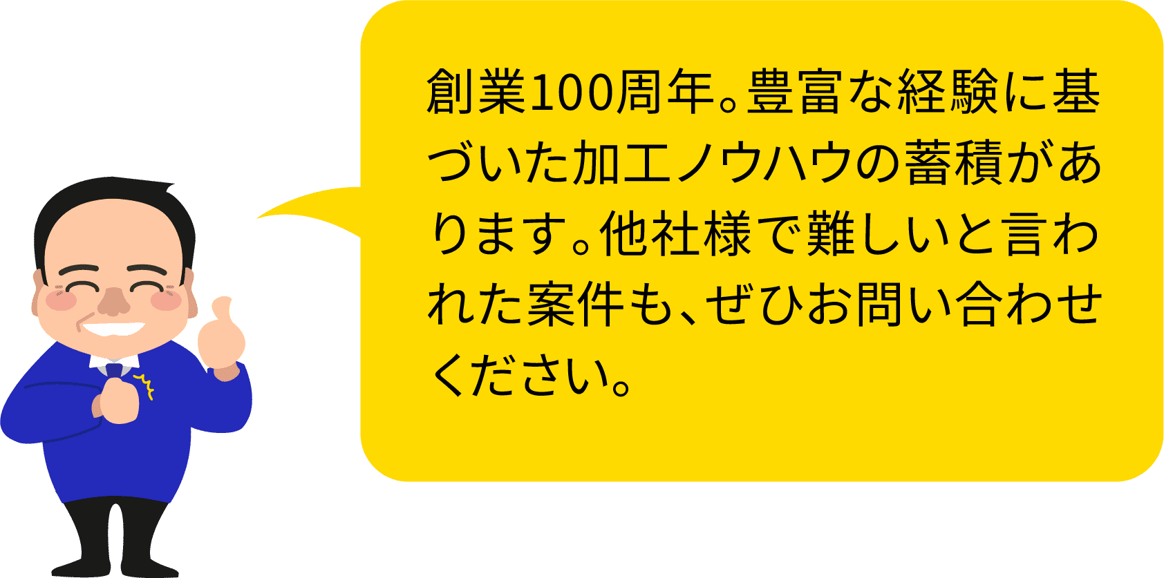 創業100周年。豊富な経験に基づいた加工ノウハウの蓄積があります。他社様で難しいと言われた案件も、ぜひお問い合わせください。