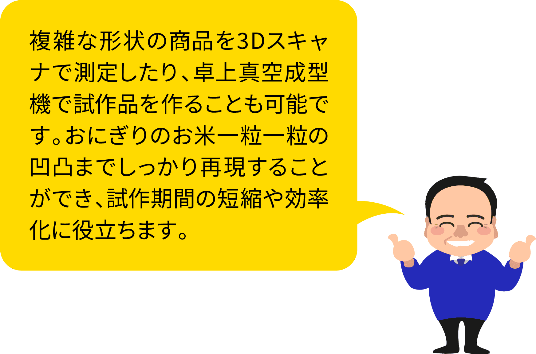 複雑な形状の商品を3Dスキャナで測定したり、卓上真空成型機で試作品を作ることも可能です。おにぎりのお米一粒一粒の凹凸までしっかり再現することができ、試作期間の短縮や効率化に役立ちます。